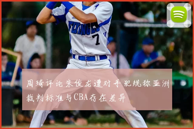 周琦评论朱俊龙遭对手犯规称亚洲裁判标准与CBA存在差异