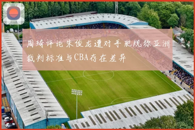 周琦评论朱俊龙遭对手犯规称亚洲裁判标准与CBA存在差异
