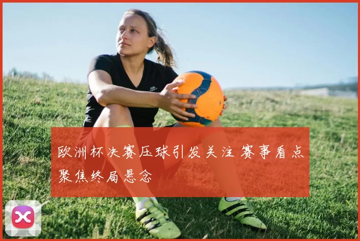 欧洲杯决赛压球引发关注 赛事看点聚焦终局悬念