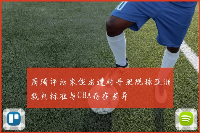 周琦评论朱俊龙遭对手犯规称亚洲裁判标准与CBA存在差异