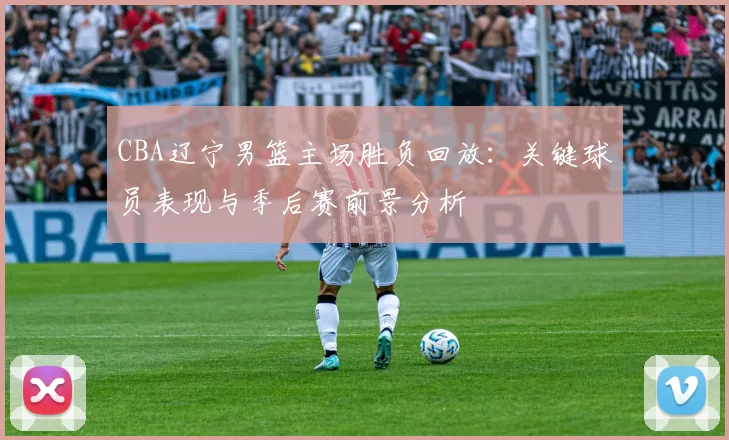 CBA辽宁男篮主场胜负回放:关键球员表现与季后赛前景分析