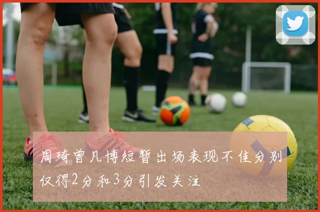 周琦曾凡博短暂出场表现不佳分别仅得2分和3分引发关注