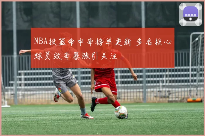 NBA投篮命中率榜单更新 多名核心球员效率暴涨引关注