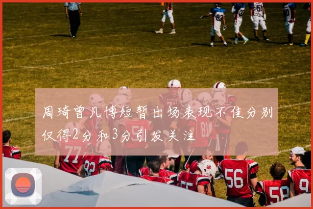 周琦曾凡博短暂出场表现不佳分别仅得2分和3分引发关注