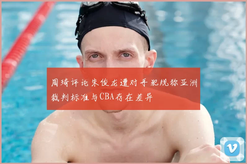 周琦评论朱俊龙遭对手犯规称亚洲裁判标准与CBA存在差异