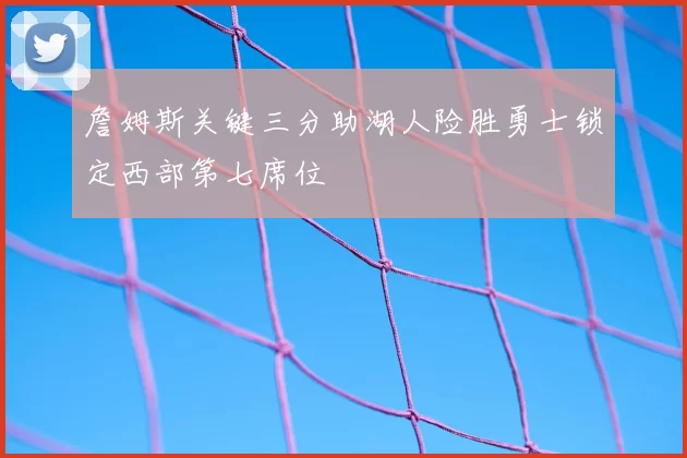 詹姆斯关键三分助湖人险胜勇士锁定西部第七席位