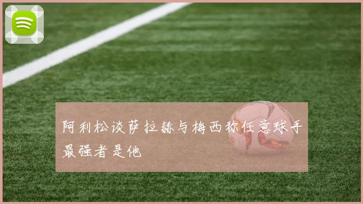 阿利松谈萨拉赫与梅西称任意球手最强者是他