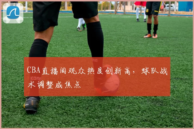 CBA直播间观众热度创新高，球队战术调整成焦点