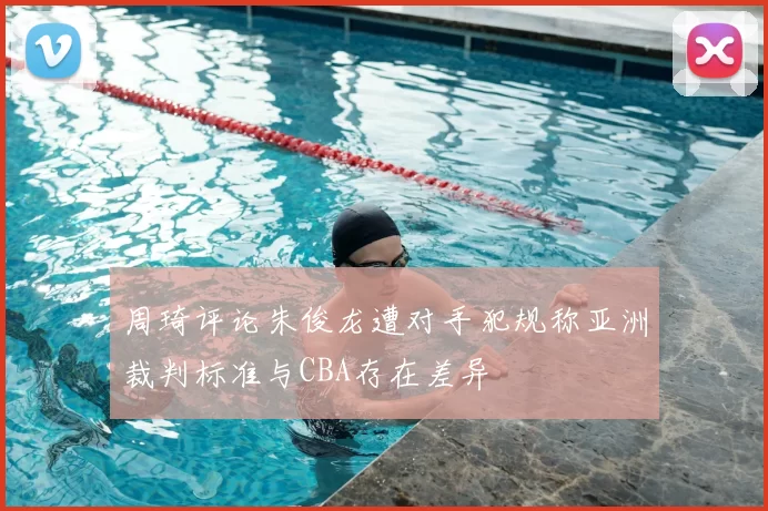 周琦评论朱俊龙遭对手犯规称亚洲裁判标准与CBA存在差异