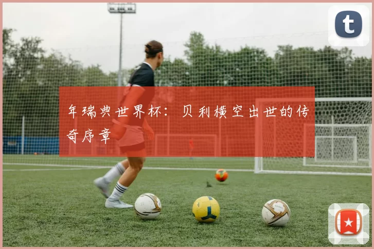 年瑞典世界杯：贝利横空出世的传奇序章