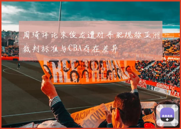 周琦评论朱俊龙遭对手犯规称亚洲裁判标准与CBA存在差异