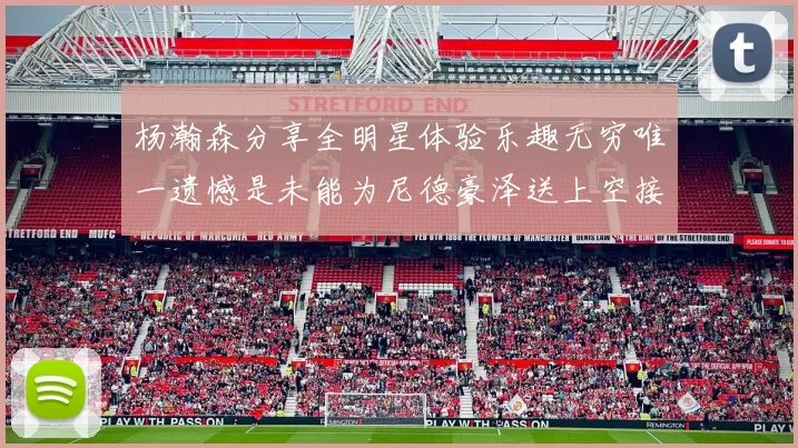 杨瀚森分享全明星体验乐趣无穷唯一遗憾是未能为尼德豪泽送上空接助攻