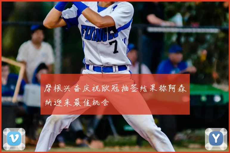摩根兴奋庆祝欧冠抽签结果称阿森纳迎来最佳机会