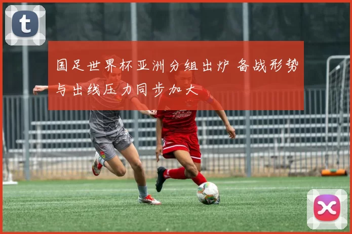 国足世界杯亚洲分组出炉 备战形势与出线压力同步加大