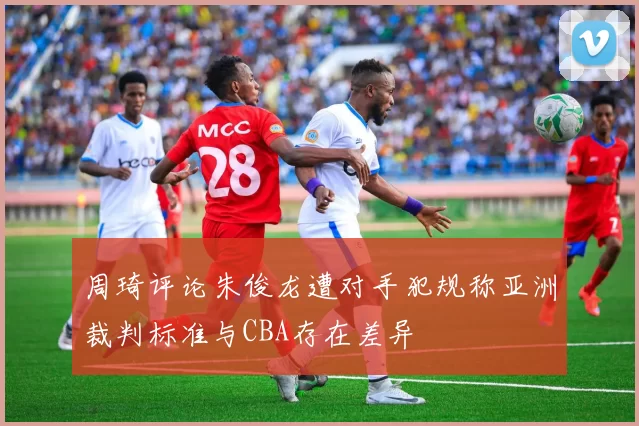 周琦评论朱俊龙遭对手犯规称亚洲裁判标准与CBA存在差异