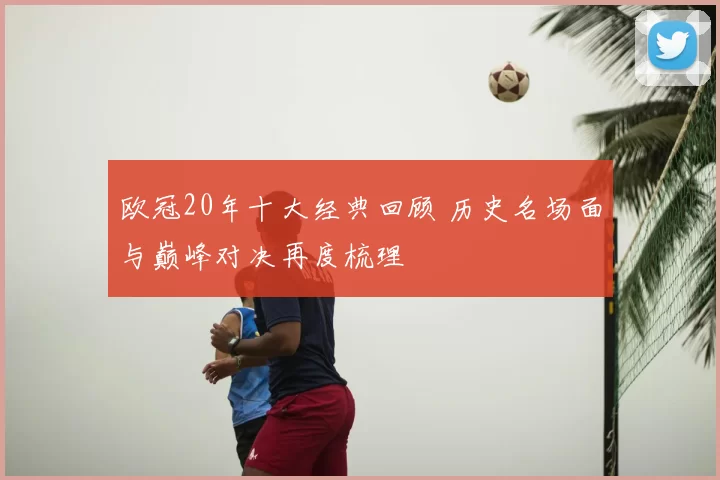 欧冠20年十大经典回顾 历史名场面与巅峰对决再度梳理