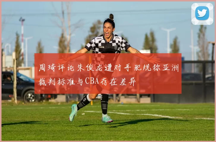 周琦评论朱俊龙遭对手犯规称亚洲裁判标准与CBA存在差异