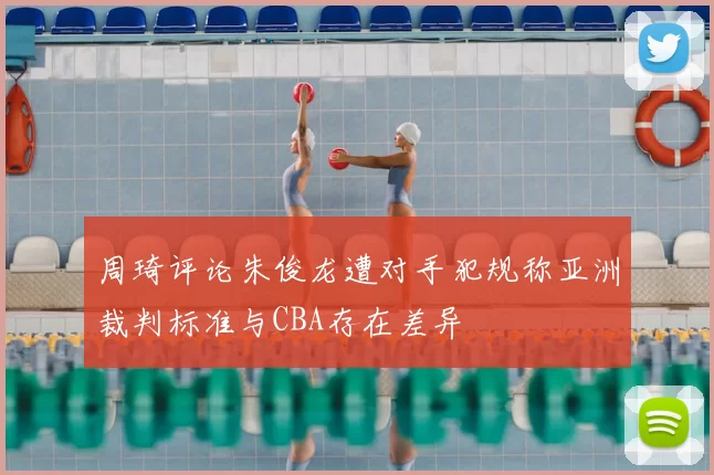 周琦评论朱俊龙遭对手犯规称亚洲裁判标准与CBA存在差异