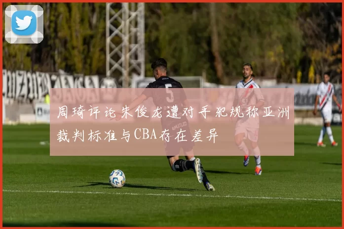 周琦评论朱俊龙遭对手犯规称亚洲裁判标准与CBA存在差异