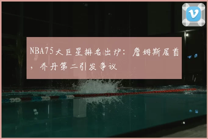 NBA75大巨星排名出炉：詹姆斯居首，乔丹第二引发争议