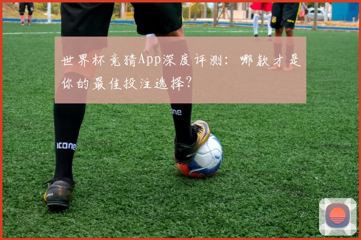 世界杯竞猜App深度评测：哪款才是你的最佳投注选择？