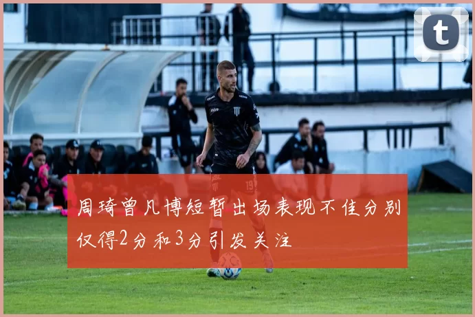 周琦曾凡博短暂出场表现不佳分别仅得2分和3分引发关注