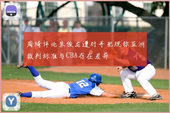 周琦评论朱俊龙遭对手犯规称亚洲裁判标准与CBA存在差异