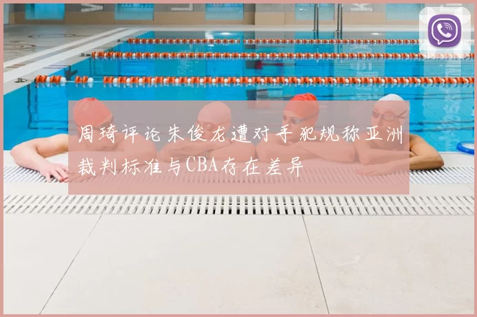 周琦评论朱俊龙遭对手犯规称亚洲裁判标准与CBA存在差异