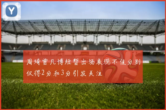 周琦曾凡博短暂出场表现不佳分别仅得2分和3分引发关注