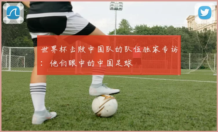世界杯击败中国队的队伍独家专访：他们眼中的中国足球