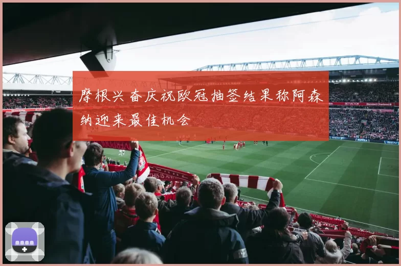 摩根兴奋庆祝欧冠抽签结果称阿森纳迎来最佳机会