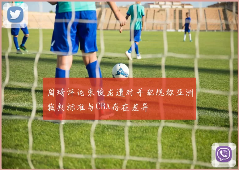 周琦评论朱俊龙遭对手犯规称亚洲裁判标准与CBA存在差异