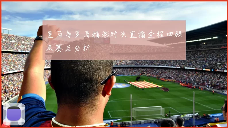 皇马与罗马精彩对决直播全程回顾及赛后分析