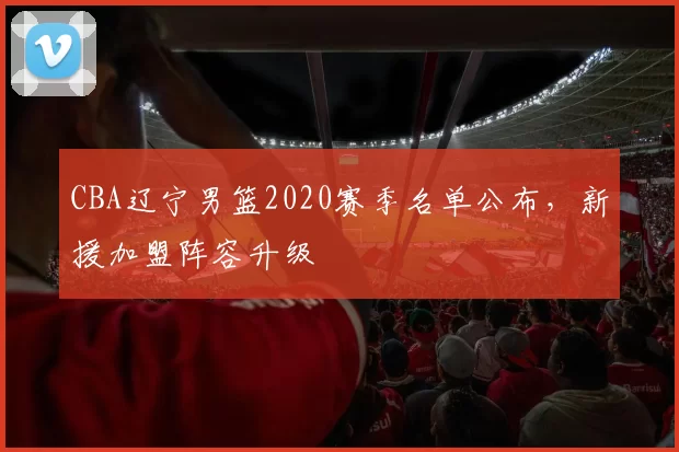 CBA辽宁男篮2020赛季名单公布，新援加盟阵容升级