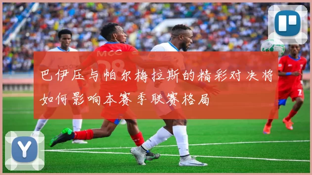 巴伊压与帕尔梅拉斯的精彩对决将如何影响本赛季联赛格局