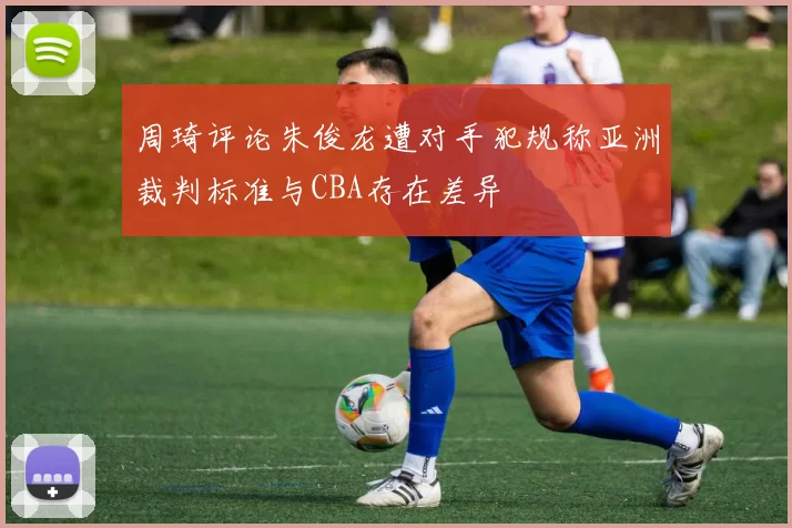 周琦评论朱俊龙遭对手犯规称亚洲裁判标准与CBA存在差异