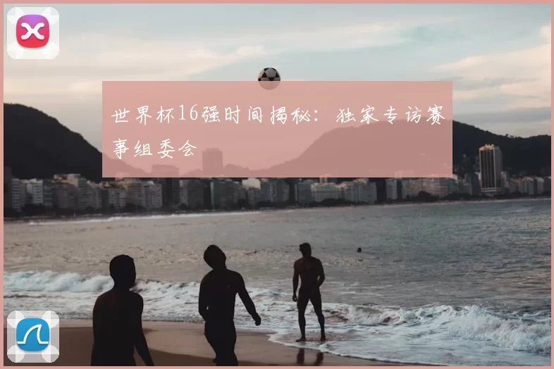 世界杯16强时间揭秘：独家专访赛事组委会