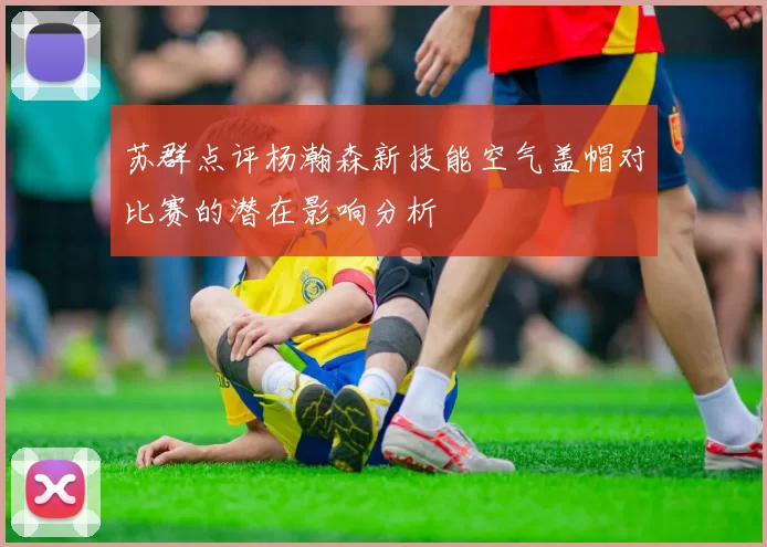 苏群点评杨瀚森新技能空气盖帽对比赛的潜在影响分析