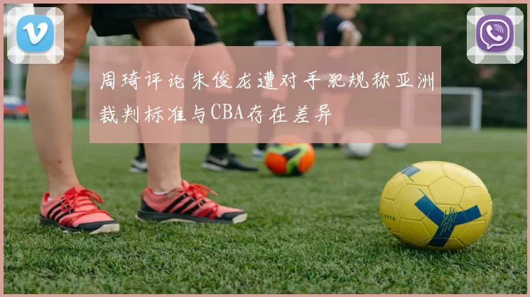周琦评论朱俊龙遭对手犯规称亚洲裁判标准与CBA存在差异