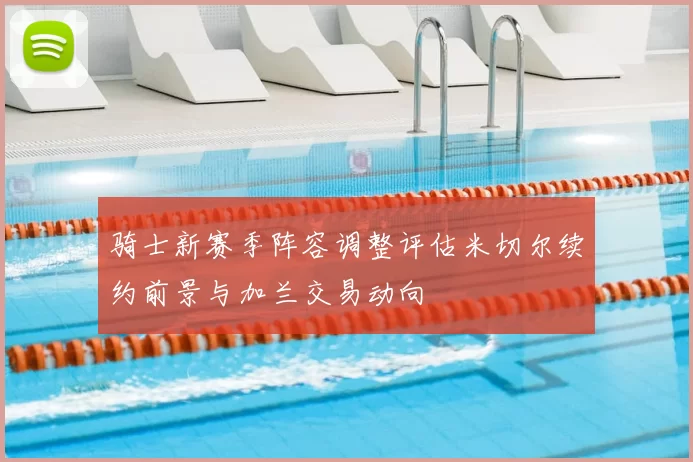 骑士新赛季阵容调整评估米切尔续约前景与加兰交易动向