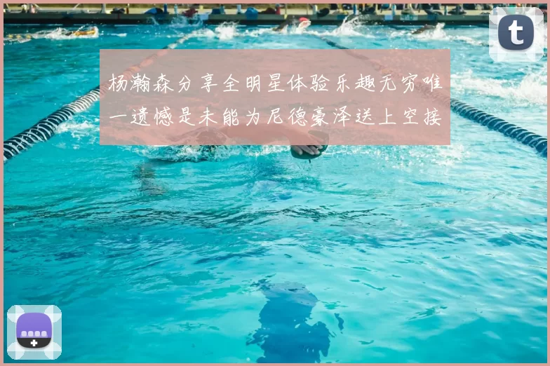 杨瀚森分享全明星体验乐趣无穷唯一遗憾是未能为尼德豪泽送上空接助攻