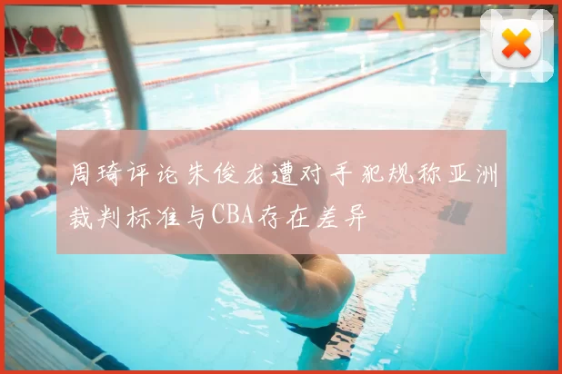 周琦评论朱俊龙遭对手犯规称亚洲裁判标准与CBA存在差异