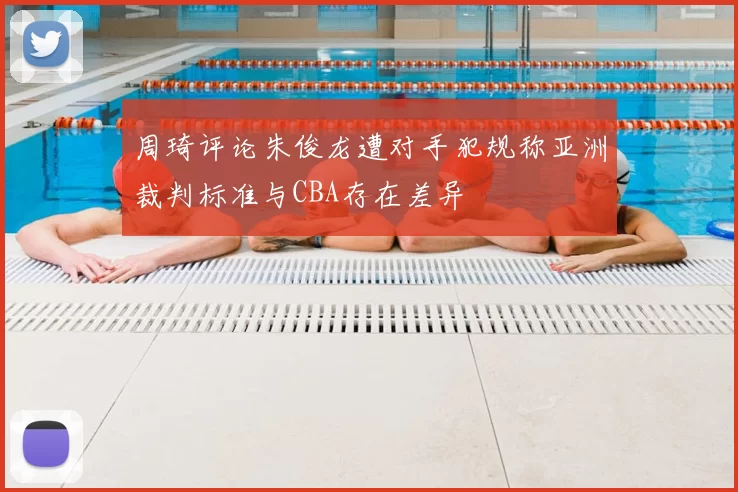 周琦评论朱俊龙遭对手犯规称亚洲裁判标准与CBA存在差异