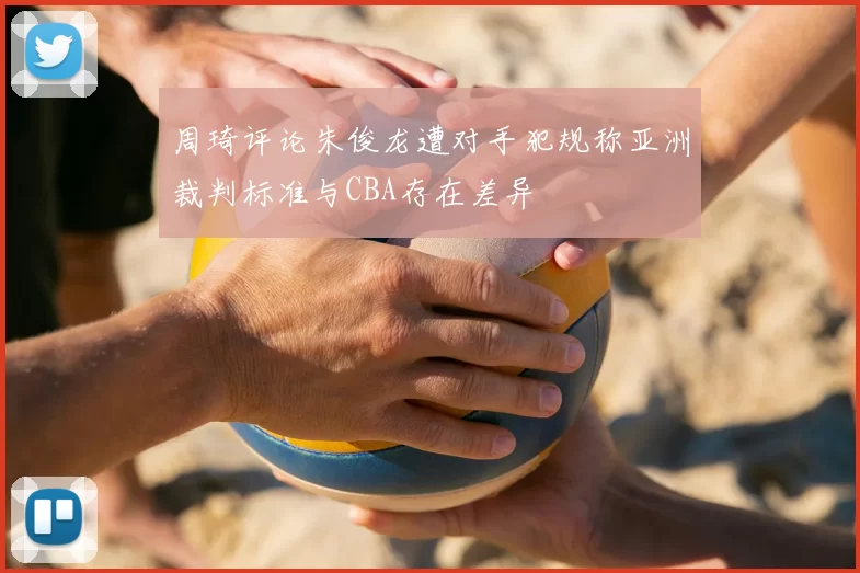 周琦评论朱俊龙遭对手犯规称亚洲裁判标准与CBA存在差异