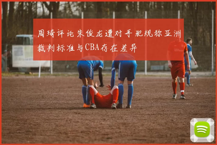 周琦评论朱俊龙遭对手犯规称亚洲裁判标准与CBA存在差异