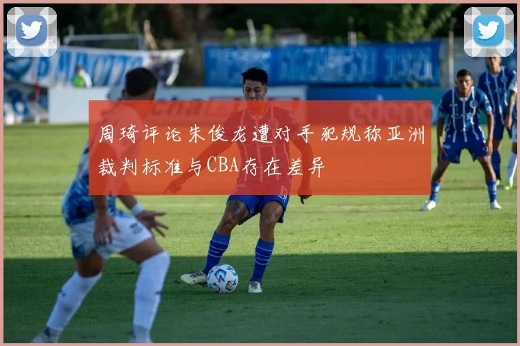周琦评论朱俊龙遭对手犯规称亚洲裁判标准与CBA存在差异