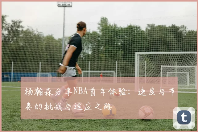 杨瀚森分享NBA首年体验：速度与节奏的挑战与适应之路