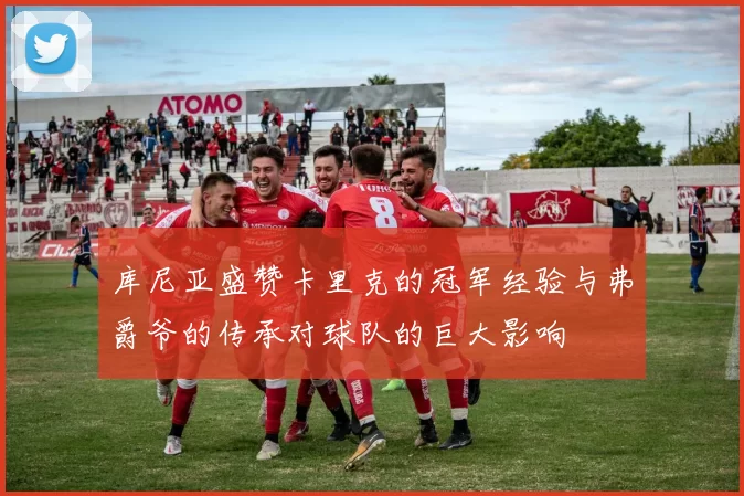 库尼亚盛赞卡里克的冠军经验与弗爵爷的传承对球队的巨大影响