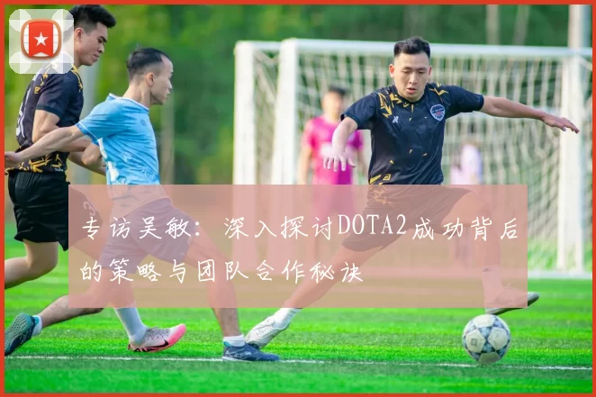 专访吴敏：深入探讨DOTA2成功背后的策略与团队合作秘诀