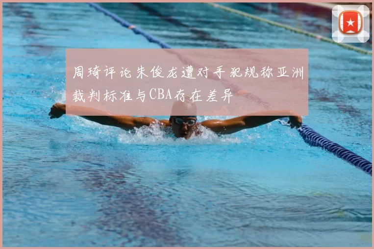 周琦评论朱俊龙遭对手犯规称亚洲裁判标准与CBA存在差异